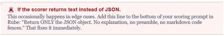 If the scorer returns text instead of JSON. This occasionally happens in edge cases. Add this line to the bottom of your scoring prompt in Rube: "Return ONLY the JSON object. No explanation, no preamble, no markdown code fences." That fixes it immediately.
